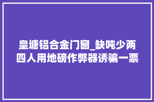 皇塘铝合金门窗_缺吨少两四人用地磅作弊器诱骗一票就挣了万余元