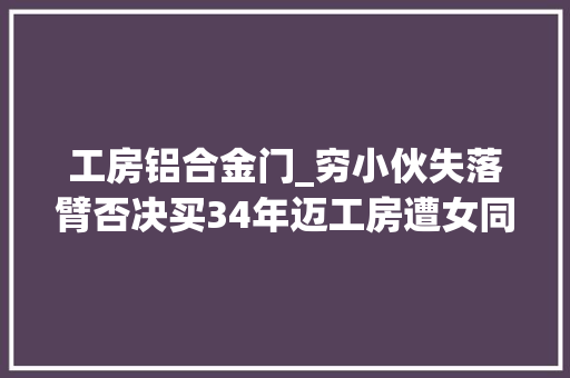 工房铝合金门_穷小伙失落臂否决买34年迈工房遭女同伙嫌弃改造后却冲动哭了