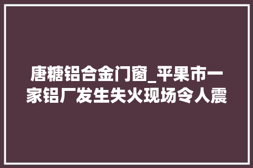 唐糖铝合金门窗_平果市一家铝厂发生失火现场令人震撼