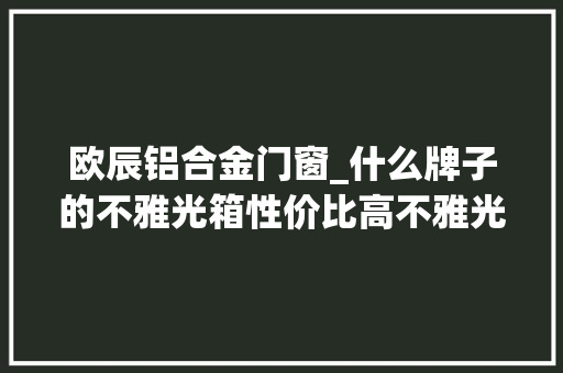 欧辰铝合金门窗_什么牌子的不雅光箱性价比高不雅光箱材质哪种好