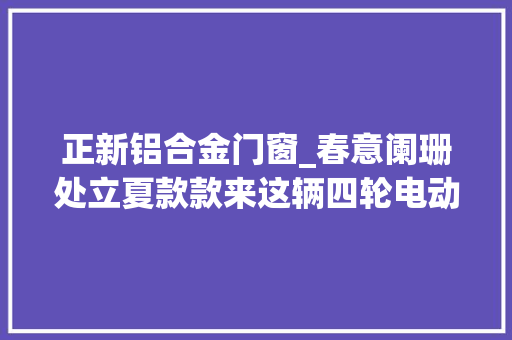 正新铝合金门窗_春意阑珊处立夏款款来这辆四轮电动车切切别错过