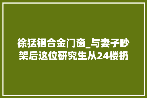 徐猛铝合金门窗_与妻子吵架后这位研究生从24楼扔下了拖车铁饼已被批捕