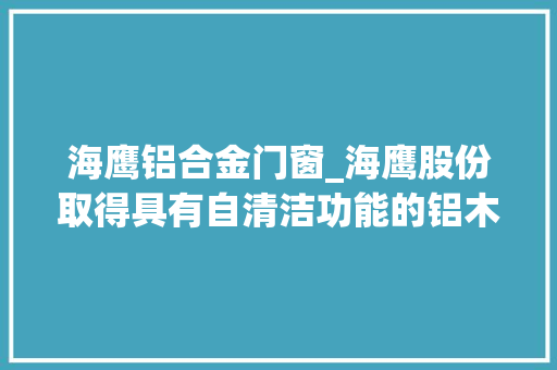 海鹰铝合金门窗_海鹰股份取得具有自清洁功能的铝木门窗专利不才雨时能让窗户自动清洁并关闭
