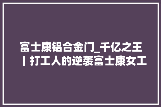 富士康铝合金门_千亿之王丨打工人的逆袭富士康女工暴赚580亿