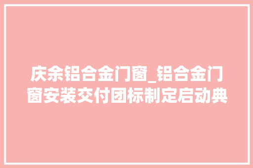 庆余铝合金门窗_铝合金门窗安装交付团标制定启动典礼在富轩门窗21周年庆举行