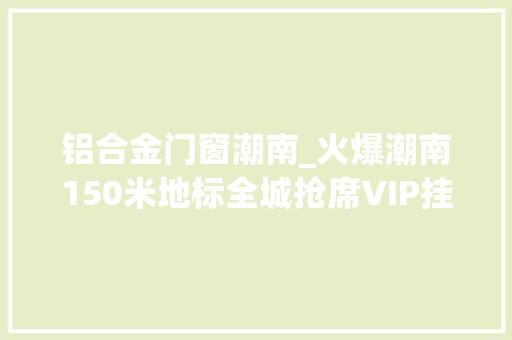 铝合金门窗潮南_火爆潮南150米地标全城抢席VIP挂号开场即燃即将盛大开盘