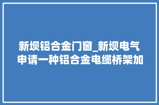 新坝铝合金门窗_新坝电气申请一种铝合金电缆桥架加工设备及加工方法专利节省处理时间