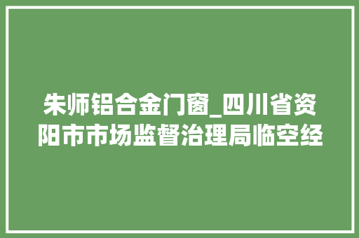 朱师铝合金门窗_四川省资阳市市场监督治理局临空经济区分局关于2批次食物不合格情况的通知布告2023年第1号