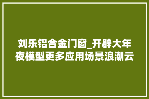 刘乐铝合金门窗_开辟大年夜模型更多应用场景浪潮云洲知业大年夜模型加速赋能千行百业