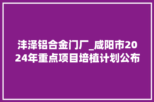 沣泽铝合金门厂_咸阳市2024年重点项目培植计划公布