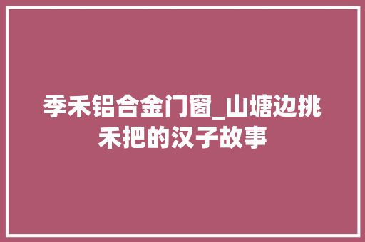 季禾铝合金门窗_山塘边挑禾把的汉子故事