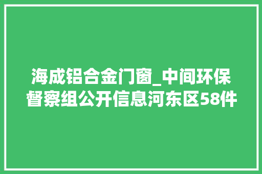 海成铝合金门窗_中间环保督察组公开信息河东区58件信访举报问题解决情况
