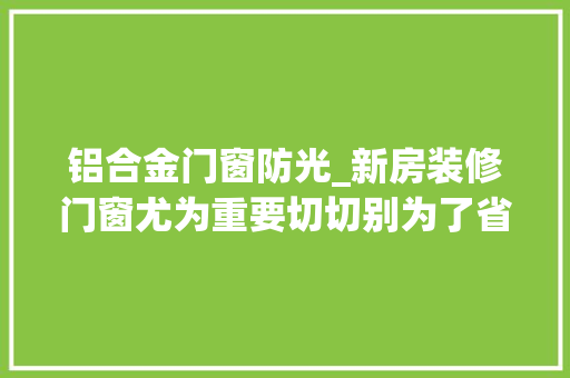 铝合金门窗防光_新房装修门窗尤为重要切切别为了省几千却损失几万