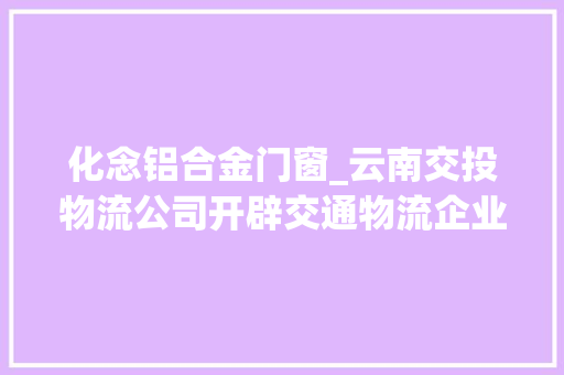 化念铝合金门窗_云南交投物流公司开辟交通物流企业成长新赛道
