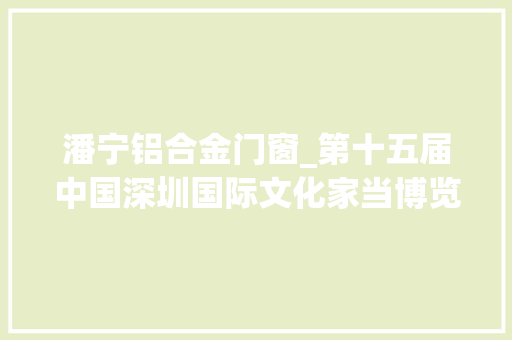 潘宁铝合金门窗_第十五届中国深圳国际文化家当博览交易会亮点预告