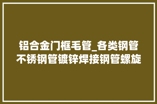 铝合金门框毛管_各类钢管不锈钢管镀锌焊接钢管螺旋焊管无缝钢