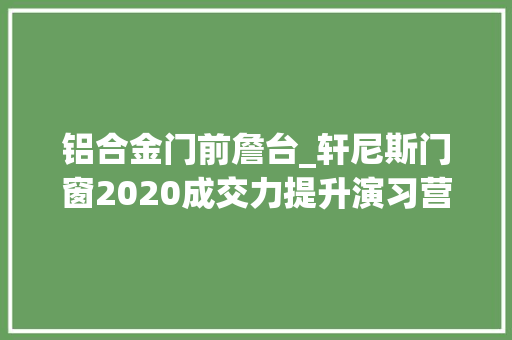铝合金门前詹台_轩尼斯门窗2020成交力提升演习营江西站圆满收官