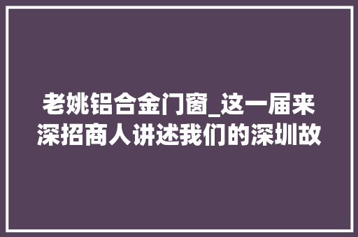 老姚铝合金门窗_这一届来深招商人讲述我们的深圳故事要越写越丰满