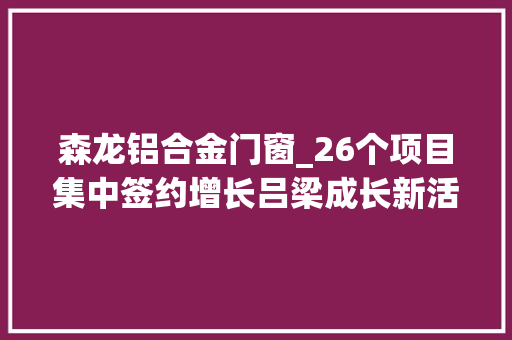 森龙铝合金门窗_26个项目集中签约增长吕梁成长新活力