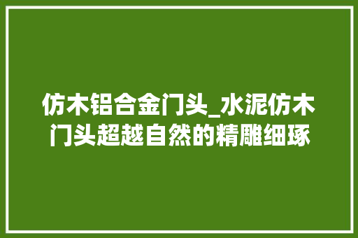 仿木铝合金门头_水泥仿木门头超越自然的精雕细琢