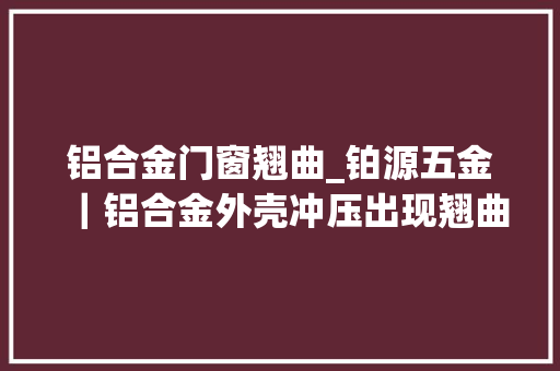铝合金门窗翘曲_铂源五金｜铝合金外壳冲压出现翘曲不平的原因是什么