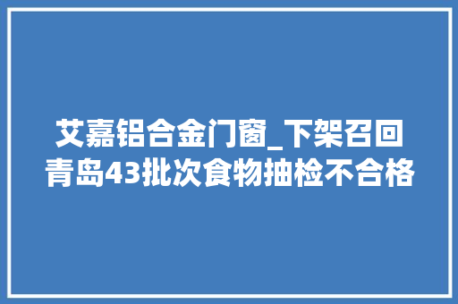 艾嘉铝合金门窗_下架召回青岛43批次食物抽检不合格买到快举报