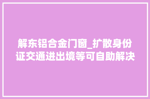 解东铝合金门窗_扩散身份证交通进出境等可自助解决全区305个网点分布在