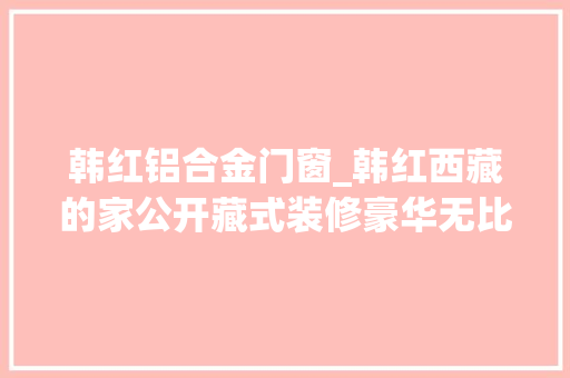 韩红铝合金门窗_韩红西藏的家公开藏式装修豪华无比与她全身的串相得益彰