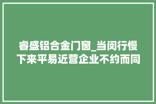 睿盛铝合金门窗_当闵行慢下来平易近营企业不约而同动起来了感谢有你