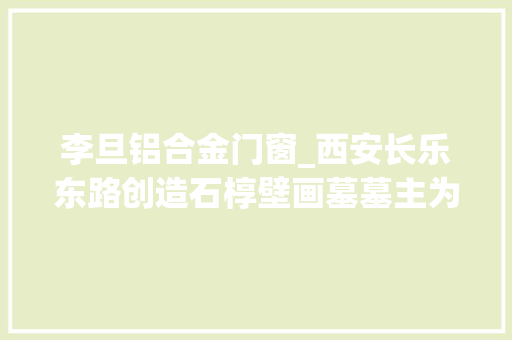 李旦铝合金门窗_西安长乐东路创造石椁壁画墓墓主为唐睿宗李旦孙媳妇