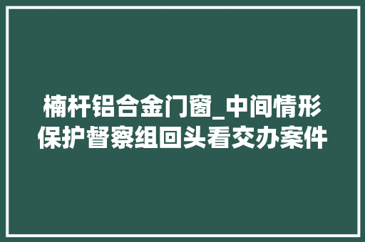 楠杆铝合金门窗_中间情形保护督察组回头看交办案件解决结果公示第8批