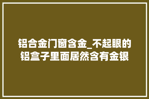 铝合金门窗含金_不起眼的铝盒子里面居然含有金银 铝合金门