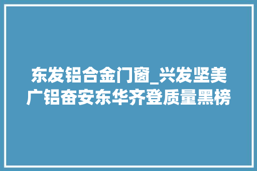 东发铝合金门窗_兴发坚美广铝奋安东华齐登质量黑榜铝型材到底谁可托