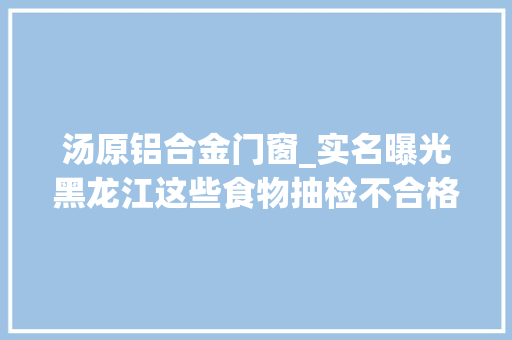 汤原铝合金门窗_实名曝光黑龙江这些食物抽检不合格
