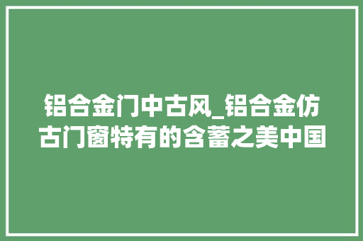 铝合金门中古风_铝合金仿古门窗特有的含蓄之美中国人的中式院落情怀