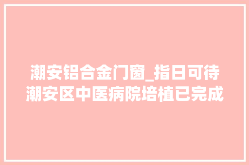 潮安铝合金门窗_指日可待潮安区中医病院培植已完成总工程量65