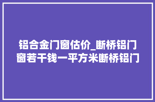 铝合金门窗估价_断桥铝门窗若干钱一平方米断桥铝门窗报价明细