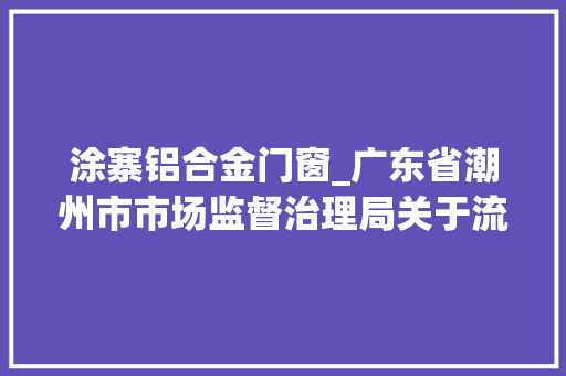 涂寨铝合金门窗_广东省潮州市市场监督治理局关于流利环节食物安然专项监督抽检结果的通知布告2024年第二期