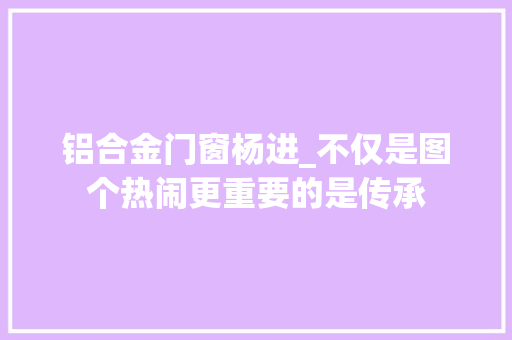 铝合金门窗杨进_不仅是图个热闹更重要的是传承