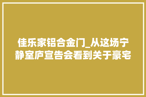 佳乐家铝合金门_从这场宁静室庐宣告会看到关于豪宅更高级的表达