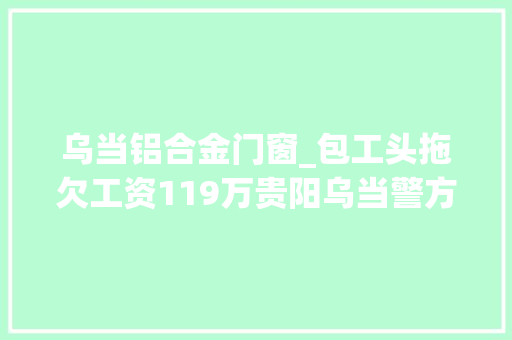 乌当铝合金门窗_包工头拖欠工资119万贵阳乌当警方催讨无果将其刑拘