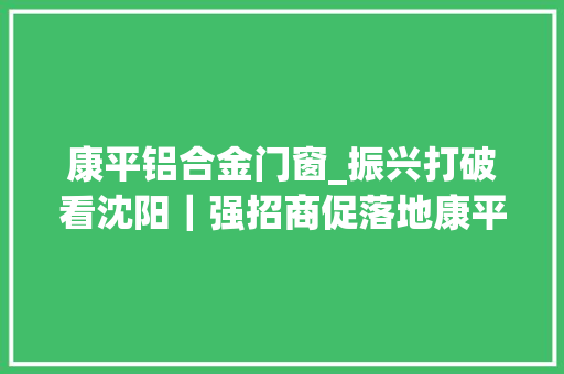 康平铝合金门窗_振兴打破看沈阳｜强招商促落地康平县跑出发展加速度