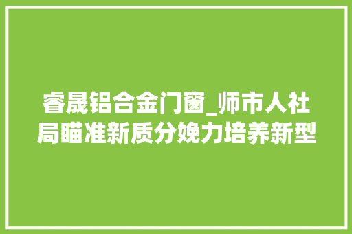 睿晟铝合金门窗_师市人社局瞄准新质分娩力培养新型家当工人军队