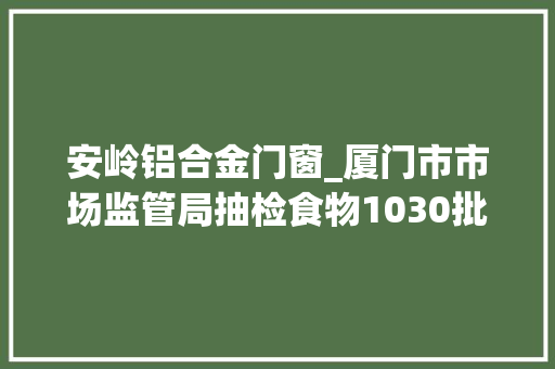 安岭铝合金门窗_厦门市市场监管局抽检食物1030批次不合格30批次