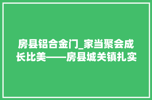 房县铝合金门_家当聚会成长比美――房县城关镇扎实推进三大年夜家当强镇新质分娩力不雅观察
