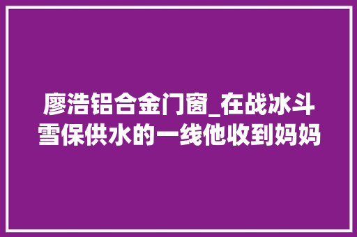 廖浩铝合金门窗_在战冰斗雪保供水的一线他收到妈妈的生日祝福