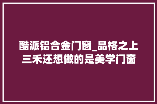 酷派铝合金门窗_品格之上三禾还想做的是美学门窗