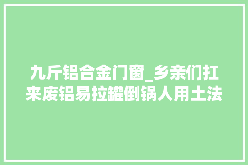 九斤铝合金门窗_乡亲们扛来废铝易拉罐倒锅人用土法变废为宝化腐烂为神奇