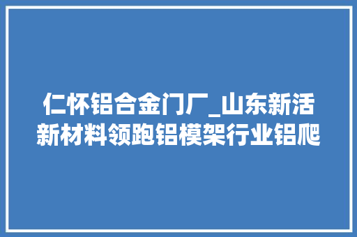 仁怀铝合金门厂_山东新活新材料领跑铝模架行业铝爬架市场占据率稳居国内第一常立潮头勇喝头啖汤