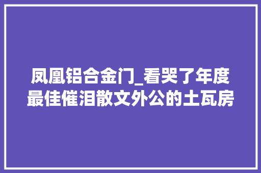 凤凰铝合金门_看哭了年度最佳催泪散文外公的土瓦房